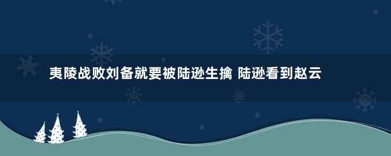 夷陵战败刘备就要被陆逊生擒 陆逊看到赵云为何扭头就跑